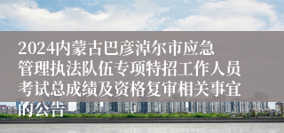 2024内蒙古巴彦淖尔市应急管理执法队伍专项特招工作人员考试总成绩及资格复审相关事宜的公告