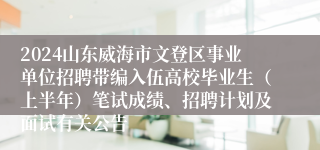 2024山东威海市文登区事业单位招聘带编入伍高校毕业生（上半年）笔试成绩、招聘计划及面试有关公告