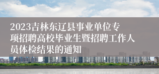 2023吉林东辽县事业单位专项招聘高校毕业生暨招聘工作人员体检结果的通知