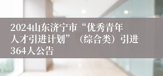 2024山东济宁市“优秀青年人才引进计划”（综合类）引进364人公告