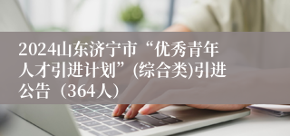 2024山东济宁市“优秀青年人才引进计划”(综合类)引进公告（364人）