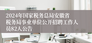 2024年国家税务总局安徽省税务局事业单位公开招聘工作人员82人公告