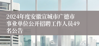 2024年度安徽宣城市广德市事业单位公开招聘工作人员49名公告