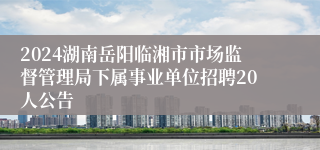 2024湖南岳阳临湘市市场监督管理局下属事业单位招聘20人公告