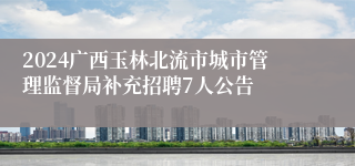 2024广西玉林北流市城市管理监督局补充招聘7人公告