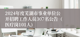 2024年度芜湖市事业单位公开招聘工作人员307名公告（医疗岗101人)
