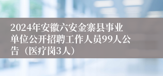 2024年安徽六安金寨县事业单位公开招聘工作人员99人公告（医疗岗3人）