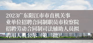 2023广东阳江市市直机关事业单位招聘合同制职员市检察院招聘劳动合同制司法辅助人员拟聘用人员公示（第二批）