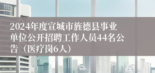 2024年度宣城市旌德县事业单位公开招聘工作人员44名公告（医疗岗6人）