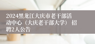 2024黑龙江大庆市老干部活动中心（大庆老干部大学） 招聘2人公告