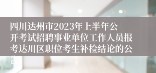 四川达州市2023年上半年公开考试招聘事业单位工作人员报考达川区职位考生补检结论的公告