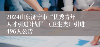 2024山东济宁市“优秀青年人才引进计划”（卫生类）引进496人公告