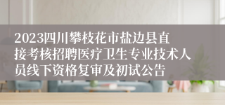 2023四川攀枝花市盐边县直接考核招聘医疗卫生专业技术人员线下资格复审及初试公告