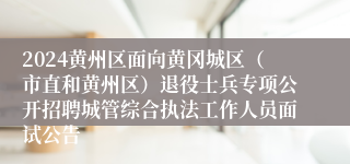 2024黄州区面向黄冈城区（市直和黄州区）退役士兵专项公开招聘城管综合执法工作人员面试公告