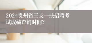 2024贵州省三支一扶招聘考试成绩查询时间？