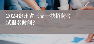 2024贵州省三支一扶招聘考试报名时间？