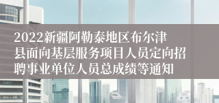 2022新疆阿勒泰地区布尔津县面向基层服务项目人员定向招聘事业单位人员总成绩等通知