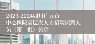 2023-2024四川广元市中心医院高层次人才招聘拟聘人员（第一批）公示