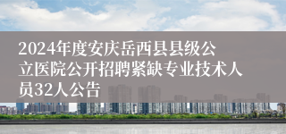 2024年度安庆岳西县县级公立医院公开招聘紧缺专业技术人员32人公告