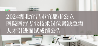 2024湖北宜昌市宜都市公立医院医疗专业技术岗位紧缺急需人才引进面试成绩公告