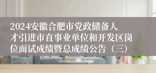 2024安徽合肥市党政储备人才引进市直事业单位和开发区岗位面试成绩暨总成绩公告（三）