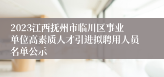 2023江西抚州市临川区事业单位高素质人才引进拟聘用人员名单公示