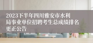 2023下半年四川雅安市水利局事业单位招聘考生总成绩排名更正公告