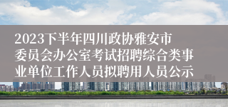 2023下半年四川政协雅安市委员会办公室考试招聘综合类事业单位工作人员拟聘用人员公示