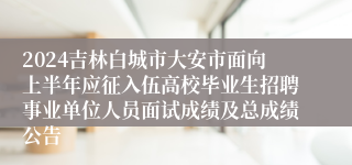 2024吉林白城市大安市面向上半年应征入伍高校毕业生招聘事业单位人员面试成绩及总成绩公告