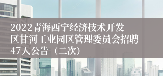 2022青海西宁经济技术开发区甘河工业园区管理委员会招聘47人公告（二次）