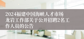 2024福建中国海峡人才市场龙岩工作部关于公开招聘2名工作人员的公告