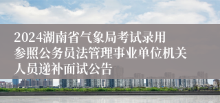 2024湖南省气象局考试录用参照公务员法管理事业单位机关人员递补面试公告