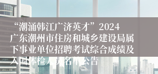 “潮涌韩江广济英才”2024广东潮州市住房和城乡建设局属下事业单位招聘考试综合成绩及入围体检人员名单公告