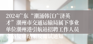 2024广东“潮涌韩江广济英才”潮州市交通运输局属下事业单位潮州港引航站招聘工作人员资格复审结果及面试通知