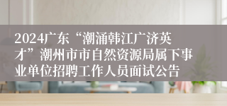 2024广东“潮涌韩江广济英才”潮州市市自然资源局属下事业单位招聘工作人员面试公告