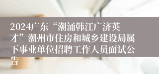 2024广东“潮涌韩江广济英才”潮州市住房和城乡建设局属下事业单位招聘工作人员面试公告