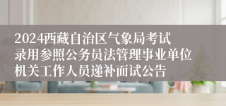 2024西藏自治区气象局考试录用参照公务员法管理事业单位机关工作人员递补面试公告