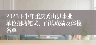 2023下半年重庆秀山县事业单位招聘笔试、面试成绩及体检名单
