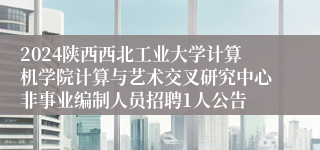 2024陕西西北工业大学计算机学院计算与艺术交叉研究中心非事业编制人员招聘1人公告