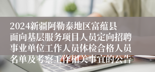 2024新疆阿勒泰地区富蕴县面向基层服务项目人员定向招聘事业单位工作人员体检合格人员名单及考察工作相关事宜的公告