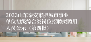 2023山东泰安市肥城市事业单位初级综合类岗位招聘拟聘用人员公示（第四批）