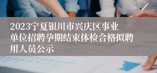 2023宁夏银川市兴庆区事业单位招聘孕期结束体检合格拟聘用人员公示