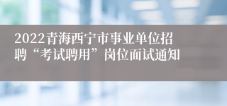 2022青海西宁市事业单位招聘“考试聘用”岗位面试通知