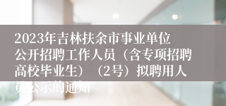 2023年吉林扶余市事业单位公开招聘工作人员（含专项招聘高校毕业生）（2号）拟聘用人员公示的通知