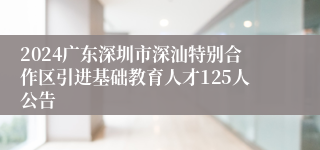 2024广东深圳市深汕特别合作区引进基础教育人才125人公告