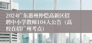 2024广东惠州仲恺高新区招聘中小学教师104人公告（高校直招广州考点）