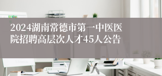 2024湖南常德市第一中医医院招聘高层次人才45人公告