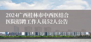 2024广西桂林市中西医结合医院招聘工作人员52人公告