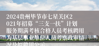 2024贵州毕节市七星关区2021年招募“三支一扶”计划服务期满考核合格人员考核聘用为基层事业单位人员考察政审情况及拟聘用公示