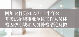 四川大竹县2023年上半年公开考试招聘事业单位工作人员体检因孕期缺项人员补检结论及拟聘用公示